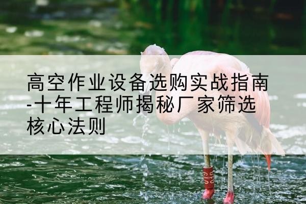 高安剪叉式升降机厂家-高空作业设备选购实战指南-十年工程师揭秘厂家筛选核心法则