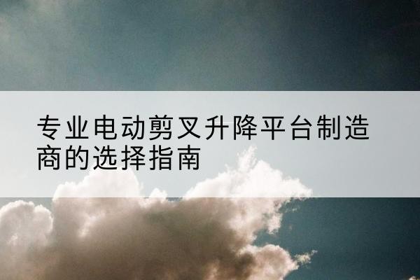 高安电动剪叉升降平台厂家-专业电动剪叉升降平台制造商的选择指南