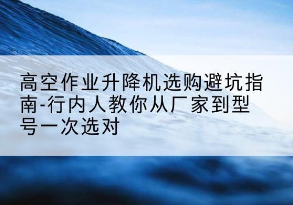 高安升降平台厂家-高空作业升降机选购避坑指南-行内人教你从厂家到型号一次选对