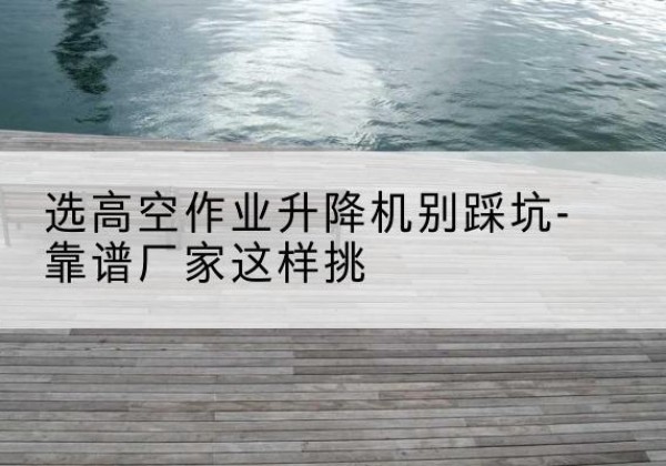 高安剪叉式升降机厂家-选高空作业升降机别踩坑-靠谱厂家这样挑