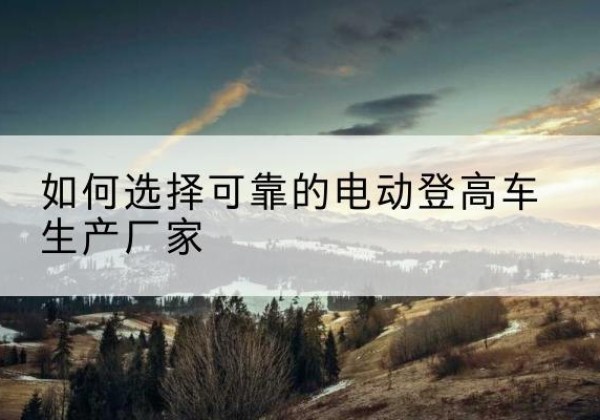 高安电动登高车厂家-如何选择可靠的电动登高车生产厂家