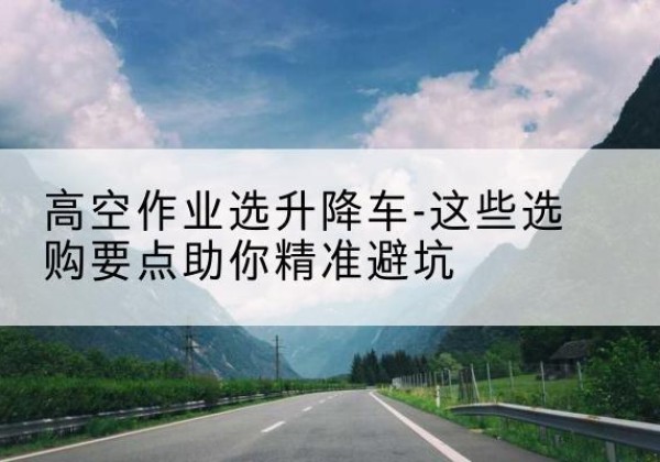 高安升降车厂家-高空作业选升降车-这些选购要点助你*避坑