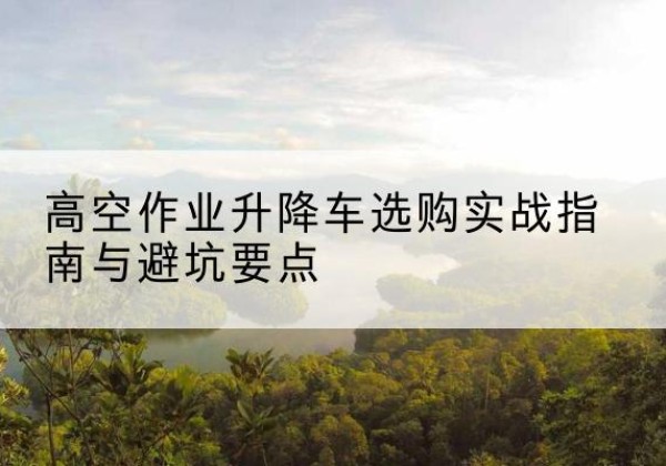 高安升降车怎么选-高空作业升降车选购实战指南与避坑要点