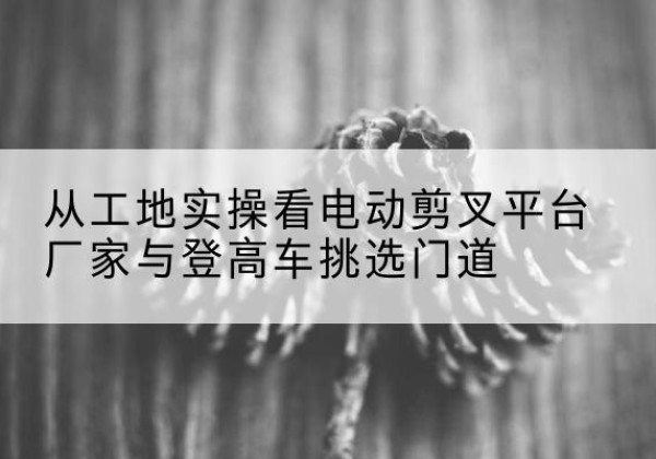 高安电动剪叉升降平台厂家-从工地实操看电动剪叉平台厂家与登高车挑选门道