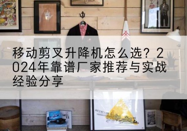 高安升降平台厂家推荐-移动剪叉升降机怎么选？2024年靠谱厂家推荐与实战经验分享