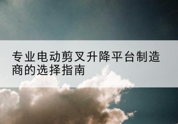 高安电动剪叉升降平台厂家-专业电动剪叉升降平台制造商的选择指南